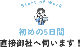 初めの5日間は、弊社スタッフが直接御社へ伺い、業務の引き継ぎを丁寧に実施。